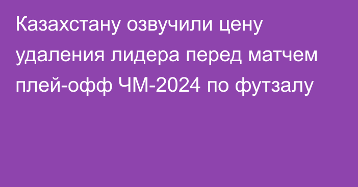 Казахстану озвучили цену удаления лидера перед матчем плей-офф ЧМ-2024 по футзалу