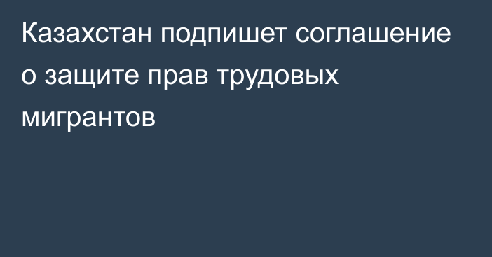 Казахстан подпишет соглашение о защите прав трудовых мигрантов