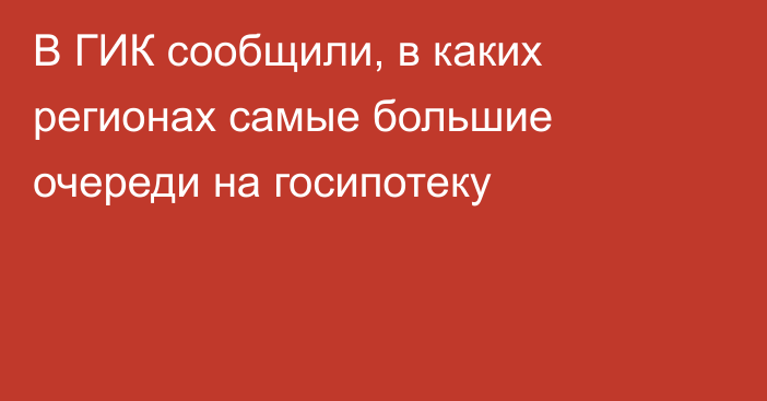 В ГИК сообщили, в каких регионах самые большие очереди на госипотеку