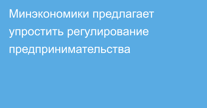 Минэкономики предлагает упростить регулирование предпринимательства