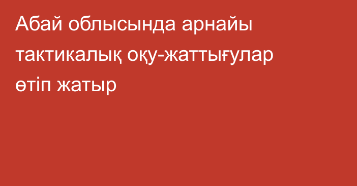 Абай облысында арнайы тактикалық оқу-жаттығулар өтіп жатыр