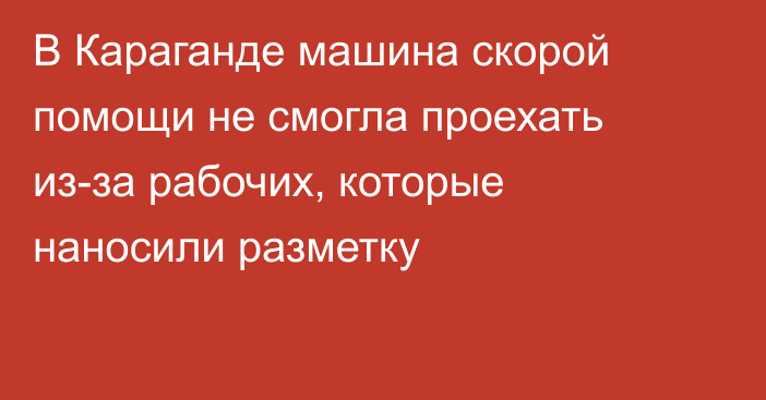 В Караганде машина скорой помощи не смогла проехать из-за рабочих, которые наносили разметку