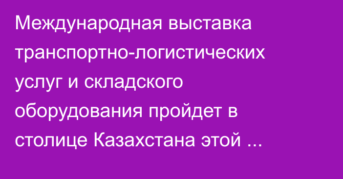 Международная выставка транспортно-логистических услуг и складского оборудования пройдет в столице Казахстана этой осенью