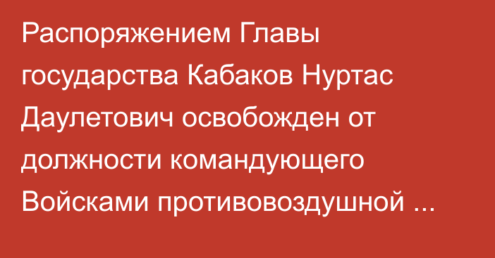 Распоряжением Главы государства Кабаков Нуртас Даулетович освобожден от должности командующего Войсками противовоздушной обороны Сил воздушной обороны Вооруженных Сил Республики Казахстан