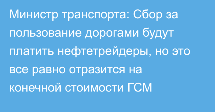 Министр транспорта: Сбор за пользование дорогами будут платить нефтетрейдеры, но это все равно отразится на конечной стоимости ГСМ