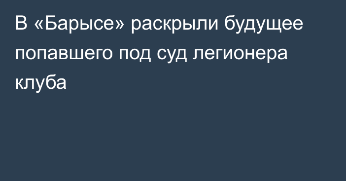 В «Барысе» раскрыли будущее попавшего под суд легионера клуба