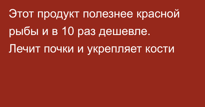 Этот продукт полезнее красной рыбы и в 10 раз дешевле. Лечит почки и укрепляет кости