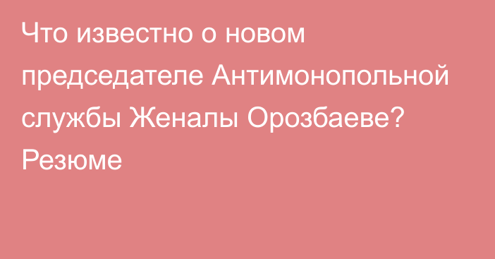 Что известно о новом председателе Антимонопольной службы Женалы Орозбаеве? Резюме