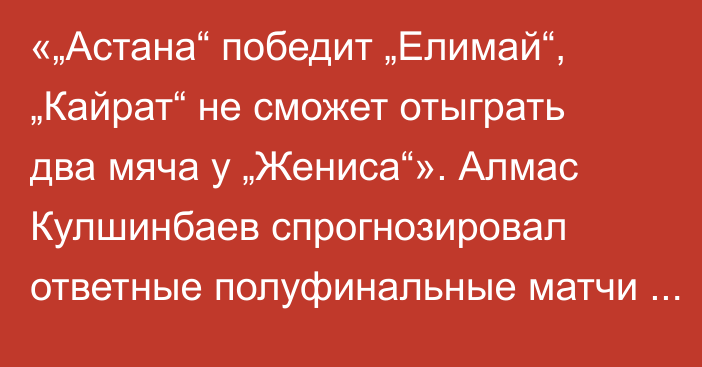 «„Астана“ победит „Елимай“, „Кайрат“ не сможет отыграть два мяча у „Жениса“». Алмас Кулшинбаев спрогнозировал ответные полуфинальные матчи Кубка лиги