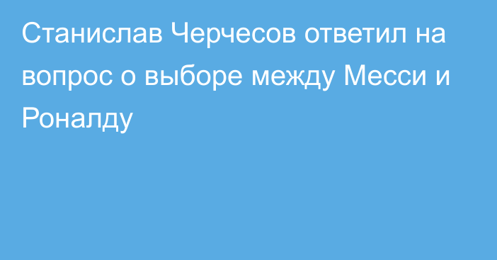 Станислав Черчесов ответил на вопрос о выборе между Месси и Роналду