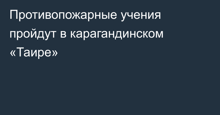 Противопожарные учения пройдут в карагандинском «Таире»