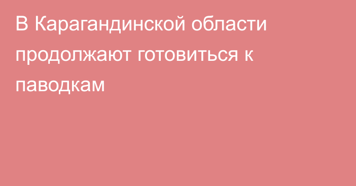 В Карагандинской области продолжают готовиться к паводкам