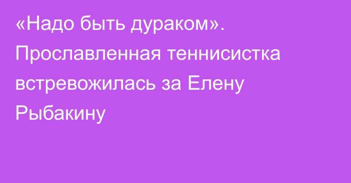 «Надо быть дураком». Прославленная теннисистка встревожилась за Елену Рыбакину