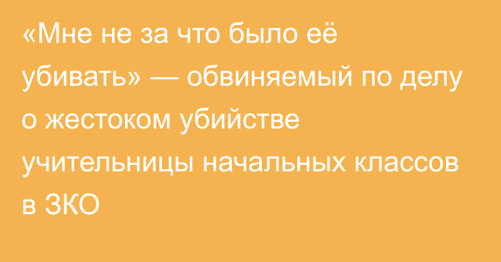 «Мне не за что было её убивать» — обвиняемый по делу о жестоком убийстве учительницы начальных классов в ЗКО