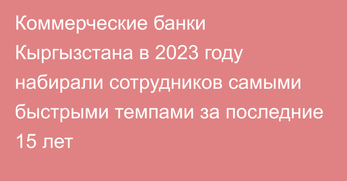 Коммерческие банки Кыргызстана в 2023 году набирали сотрудников самыми быстрыми темпами за последние 15 лет