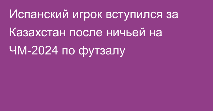 Испанский игрок вступился за Казахстан после ничьей на ЧМ-2024 по футзалу