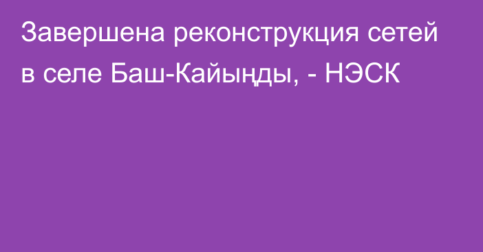 Завершена реконструкция сетей в селе Баш-Кайыңды, - НЭСК