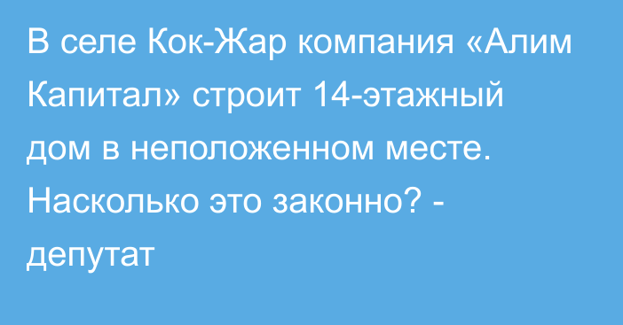 В селе Кок-Жар компания «Алим Капитал» строит 14-этажный дом в неположенном месте. Насколько это законно? - депутат