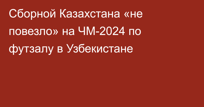 Сборной Казахстана «не повезло» на ЧМ-2024 по футзалу в Узбекистане