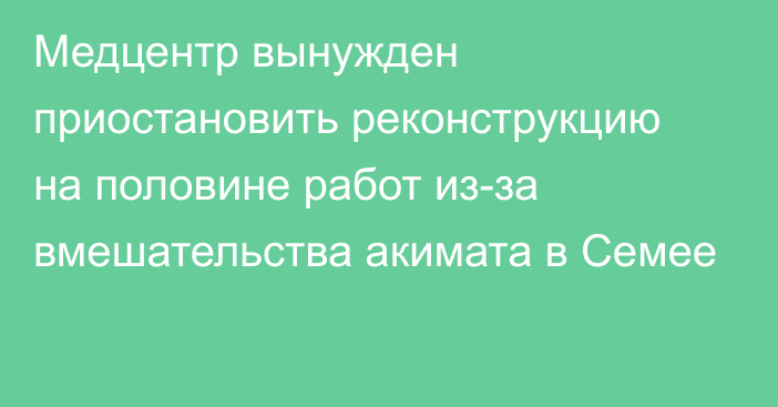 Медцентр вынужден приостановить реконструкцию на половине работ из-за вмешательства акимата в Семее