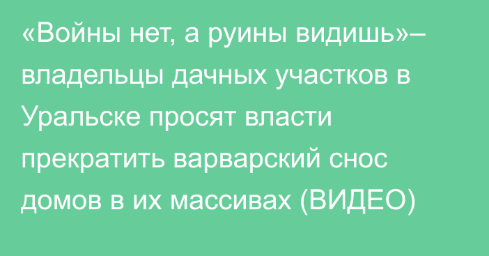 «Войны нет, а руины видишь»– владельцы дачных участков в Уральске просят власти прекратить варварский снос домов в их массивах (ВИДЕО)