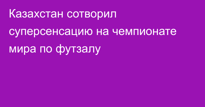 Казахстан сотворил суперсенсацию на чемпионате мира по футзалу