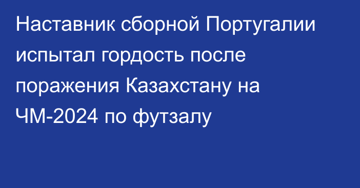 Наставник сборной Португалии испытал гордость после поражения Казахстану на ЧМ-2024 по футзалу