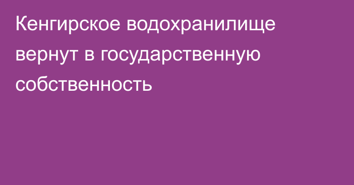 Кенгирское водохранилище вернут в государственную собственность