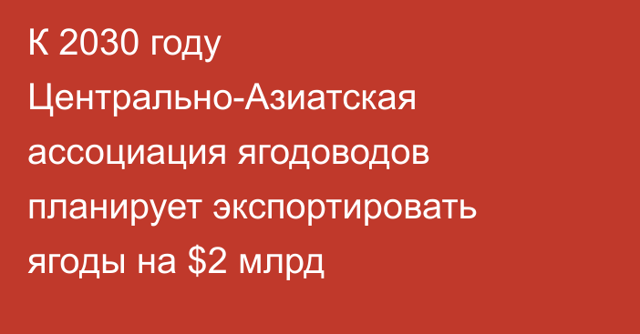 К 2030 году Центрально-Азиатская ассоциация ягодоводов планирует экспортировать ягоды на $2 млрд 