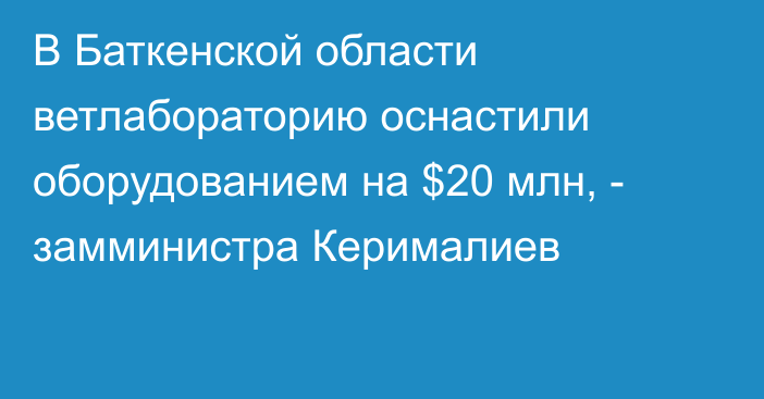 В Баткенской области ветлабораторию оснастили оборудованием на $20 млн, - замминистра Керималиев