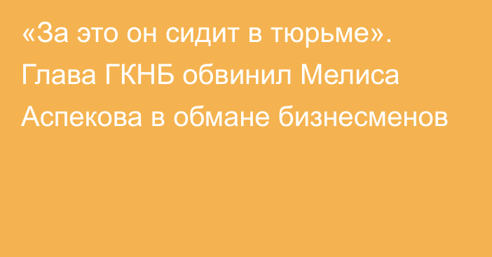 «За это он сидит в тюрьме». Глава ГКНБ обвинил Мелиса Аспекова в обмане бизнесменов