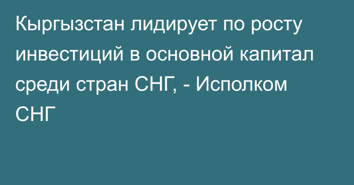 Кыргызстан лидирует по росту инвестиций в основной капитал среди стран СНГ, - Исполком СНГ 