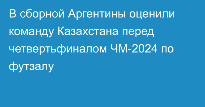 В сборной Аргентины оценили команду Казахстана перед четвертьфиналом ЧМ-2024 по футзалу