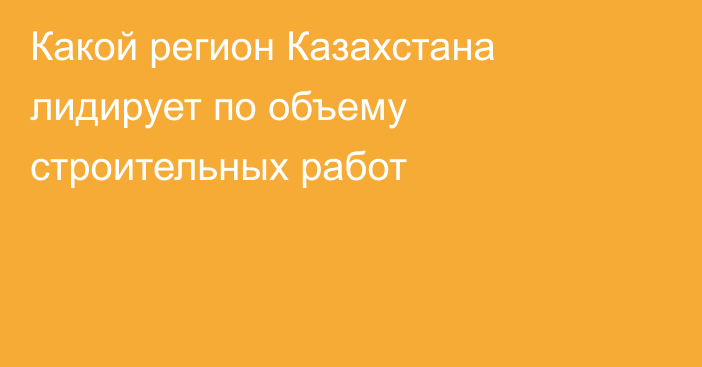 Какой регион Казахстана лидирует по объему строительных работ