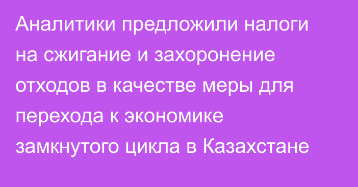 Аналитики предложили налоги на сжигание и захоронение отходов в качестве меры для перехода к экономике замкнутого цикла в Казахстане