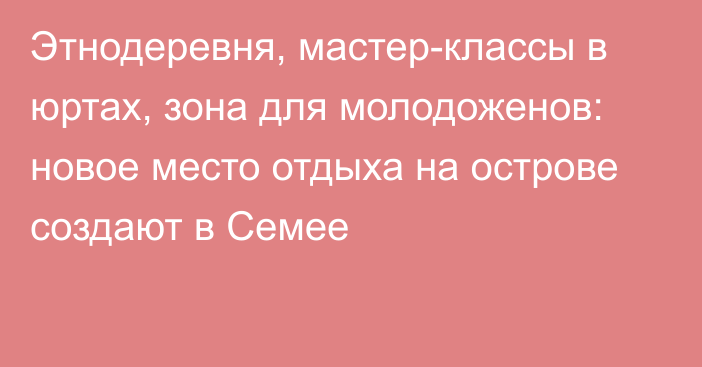 Этнодеревня, мастер-классы в юртах, зона для молодоженов: новое место отдыха на острове создают в Семее