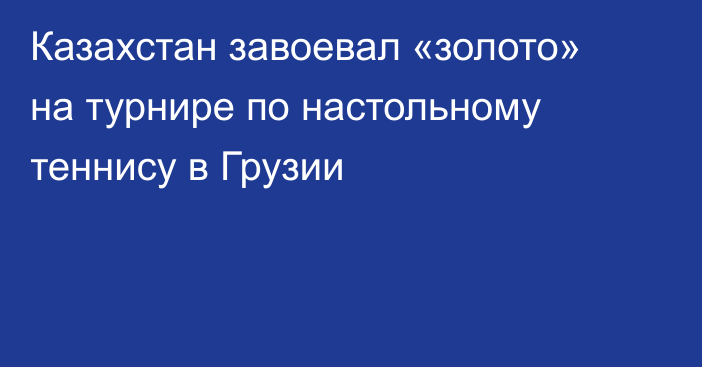 Казахстан завоевал «золото» на турнире по настольному теннису в Грузии