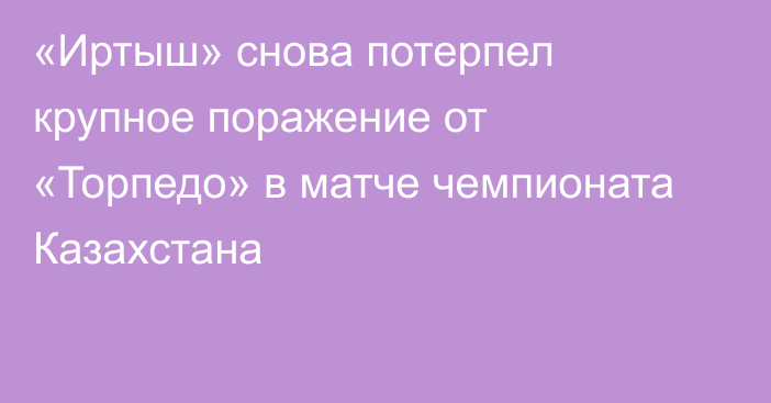 «Иртыш» снова потерпел крупное поражение от «Торпедо» в матче чемпионата Казахстана