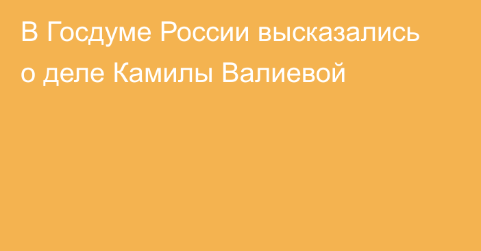 В Госдуме России высказались о деле Камилы Валиевой