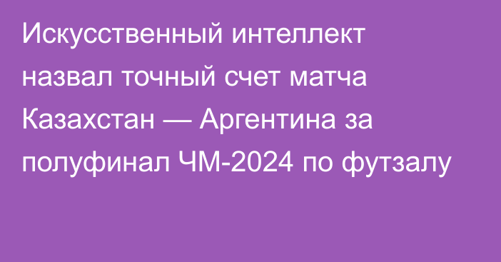 Искусственный интеллект назвал точный счет матча Казахстан — Аргентина за полуфинал ЧМ-2024 по футзалу