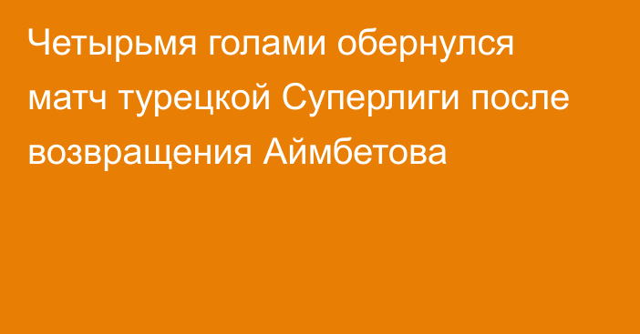 Четырьмя голами обернулся матч турецкой Суперлиги после возвращения Аймбетова