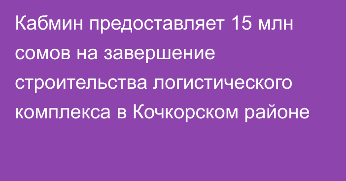 Кабмин предоставляет 15 млн сомов на завершение строительства логистического комплекса в Кочкорском районе