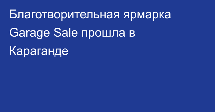 Благотворительная ярмарка Garage Sale прошла в Караганде