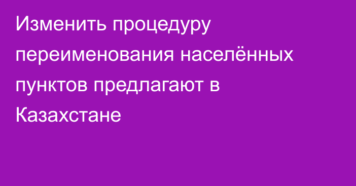 Изменить процедуру переименования населённых пунктов предлагают в Казахстане