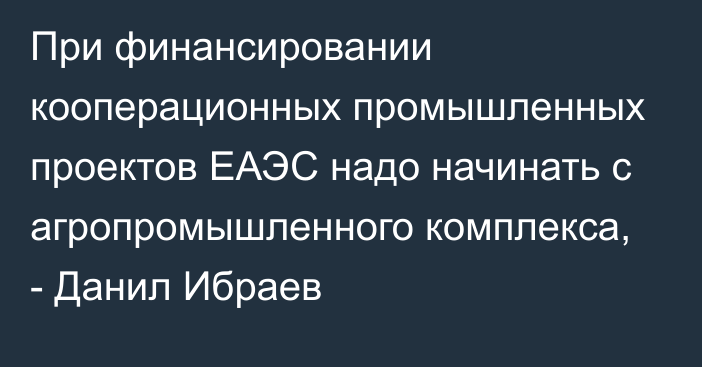 При финансировании кооперационных промышленных проектов ЕАЭС надо начинать с агропромышленного комплекса, - Данил Ибраев