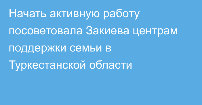 Начать активную работу посоветовала Закиева центрам поддержки семьи в Туркестанской области