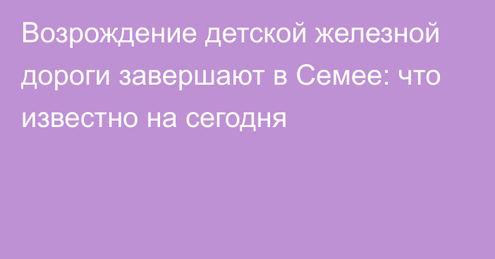 Возрождение детской железной дороги завершают в Семее: что известно на сегодня