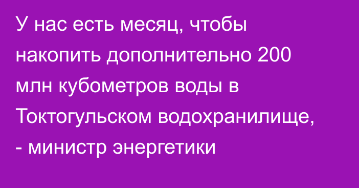 У нас есть месяц, чтобы накопить дополнительно 200 млн кубометров воды в Токтогульском водохранилище, - министр энергетики