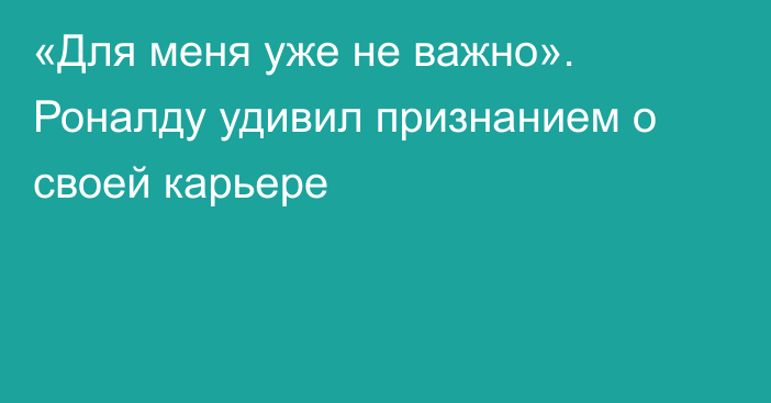 «Для меня уже не важно». Роналду удивил признанием о своей карьере