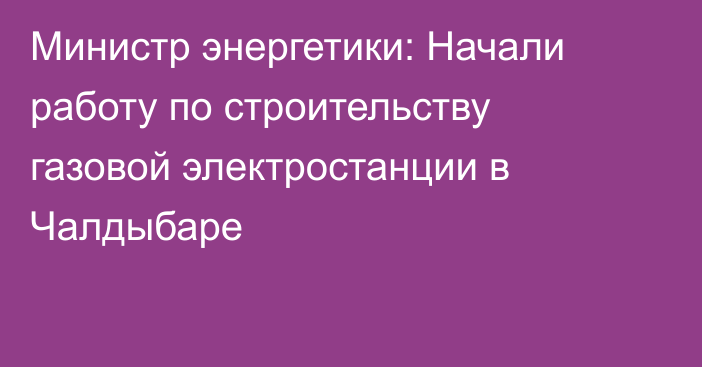 Министр энергетики: Начали работу по строительству газовой электростанции в Чалдыбаре